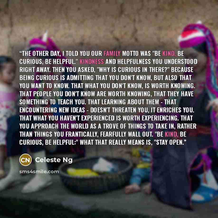 “The other day, I told you our family motto was "Be kind, be curious, be helpful." Kindness and helpfulness you understood right away. Then you asked, "Why is curious in there?" Because being curious is admitting that you don't know, but also that you want to know. That what you don't know, is…” quote by Celeste Ng