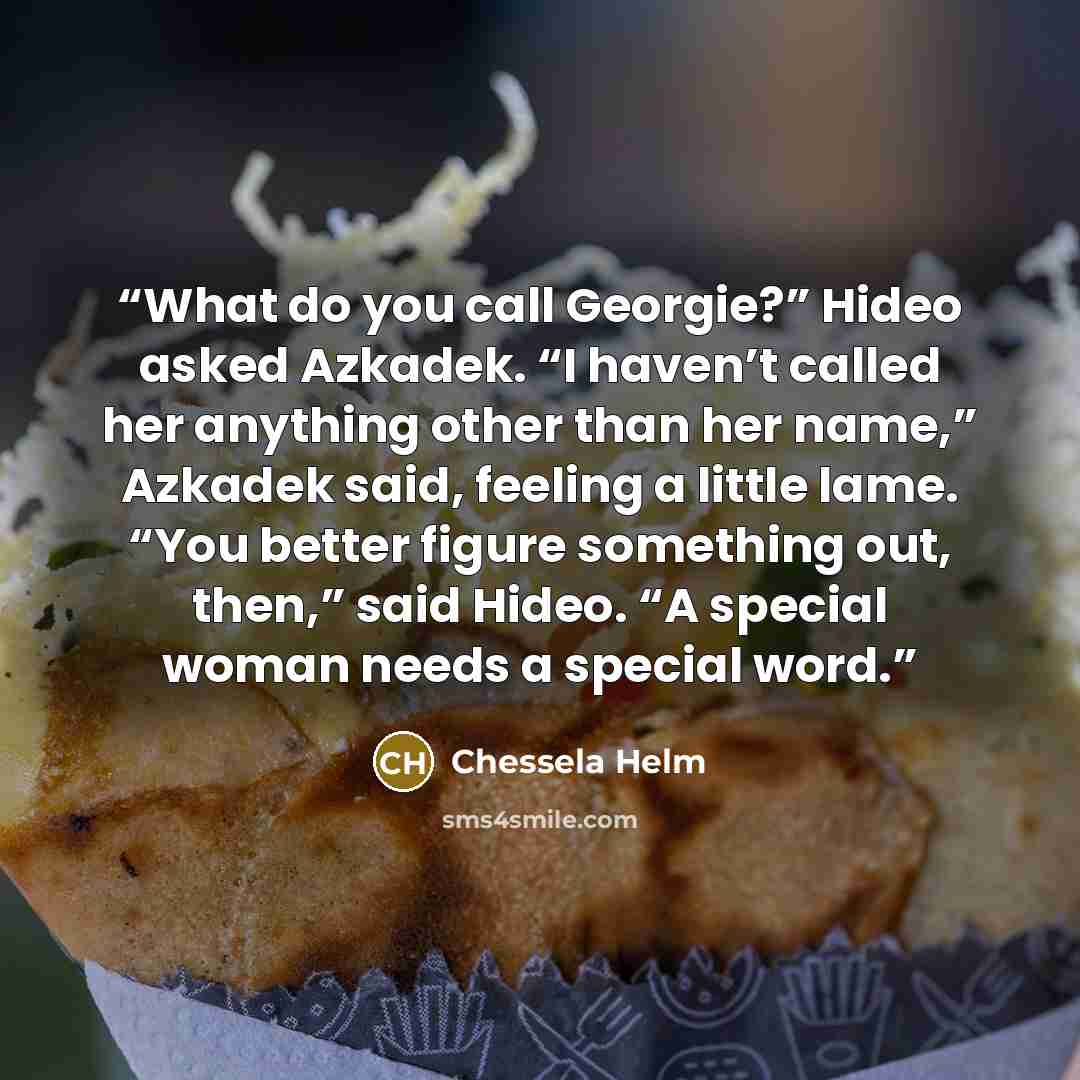 “What do you call Georgie?” Hideo asked Azkadek. “I haven’t called her anything other than her name,” Azkadek said, feeling a little lame. “You better figure something out, then,” said Hideo. “A special woman needs a special word.” quote by Chessela Helm