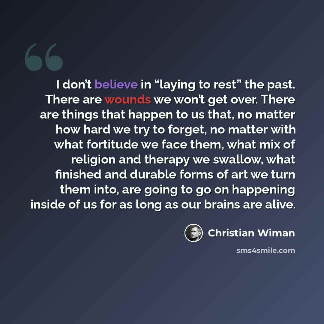 “I don’t believe in “laying to rest” the past. There are wounds we won’t get over. There are things that happen to us that, no matter how hard we try to forget, no matter with what fortitude we face them, what mix of religion and therapy we swallow, what finished and durable forms of art we turn…” quote by Christian Wiman