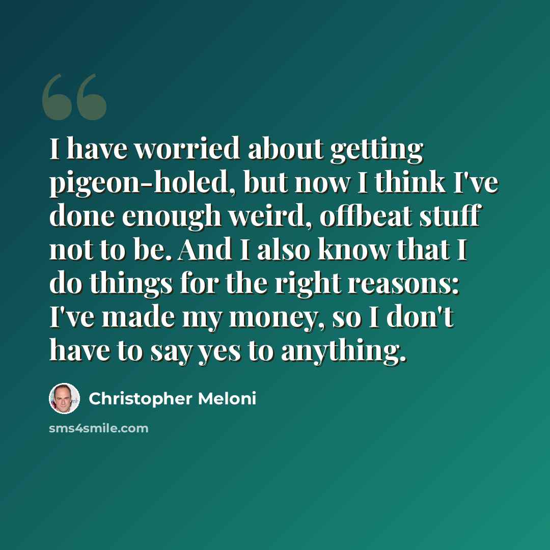 “I have worried about getting pigeon-holed, but now I think I've done enough weird, offbeat stuff not to be. And I also know that I do things for the right reasons: I've made my money, so I don't have to say yes to anything.” quote by Christopher Meloni