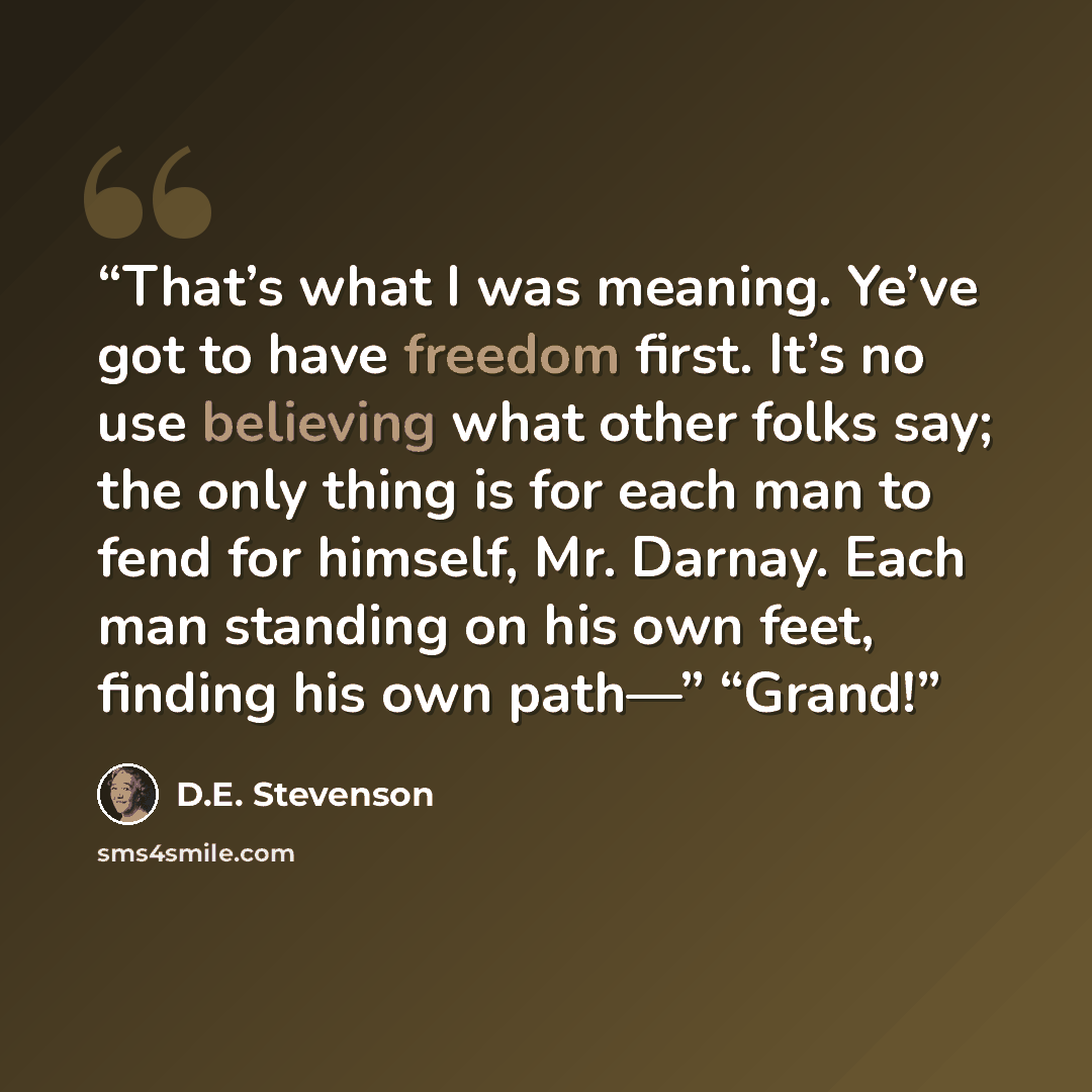 “That’s what I was meaning. Ye’ve got to have freedom first. It’s no use believing what other folks say; the only thing is for each man to fend for himself, Mr. Darnay. Each man standing on his own feet, finding his own path—” “Grand!” quote by D.E. Stevenson