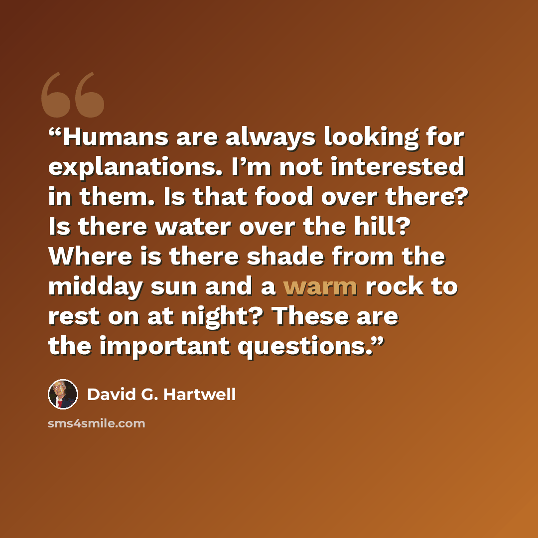 “Humans are always looking for explanations. I’m not interested in them. Is that food over there? Is there water over the hill? Where is there shade from the midday sun and a warm rock to rest on at night? These are the important questions.” quote by David G. Hartwell