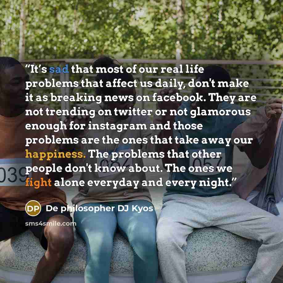 “It’s sad that most of our real life problems that affect us daily, don't make it as breaking news on facebook. They are not trending on twitter or not glamorous enough for instagram and those problems are the ones that take away our happiness. The problems that other people don't know about. The…” quote by De philosopher DJ Kyos