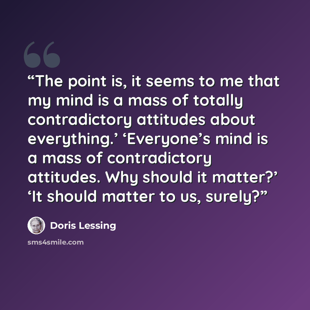 “The point is, it seems to me that my mind is a mass of totally contradictory attitudes about everything.’ ‘Everyone’s mind is a mass of contradictory attitudes. Why should it matter?’ ‘It should matter to us, surely?” quote by Doris Lessing