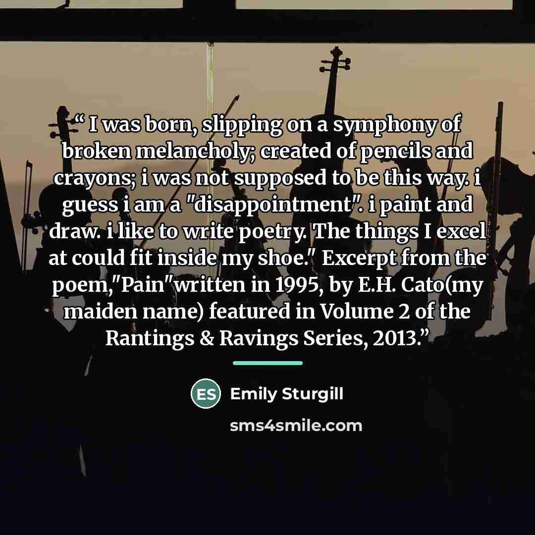 “I was born, slipping on a symphony of broken melancholy; created of pencils and crayons; i was not supposed to be this way. i guess i am a "disappointment". i paint and draw. i like to write poetry. The things I excel at could fit inside my shoe." Excerpt from the poem,"Pain"written in 1995, by…” quote by Emily Sturgill