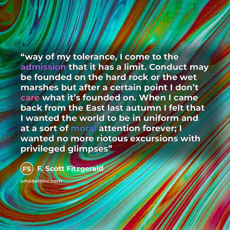 “way of my tolerance, I come to the admission that it has a limit. Conduct may be founded on the hard rock or the wet marshes but after a certain point I don’t care what it’s founded on. When I came back from the East last autumn I felt that I wanted the world to be in uniform and at a sort of…” quote by F. Scott Fitzgerald