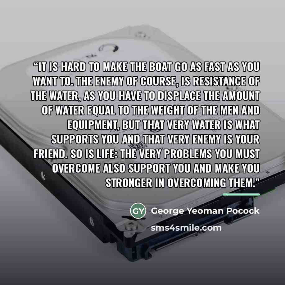 “It is hard to make the boat go as fast as you want to. The enemy of course, is resistance of the water, as you have to displace the amount of water equal to the weight of the men and equipment, but that very water is what supports you and that very enemy is your friend. So is life: the very…” quote by George Yeoman Pocock