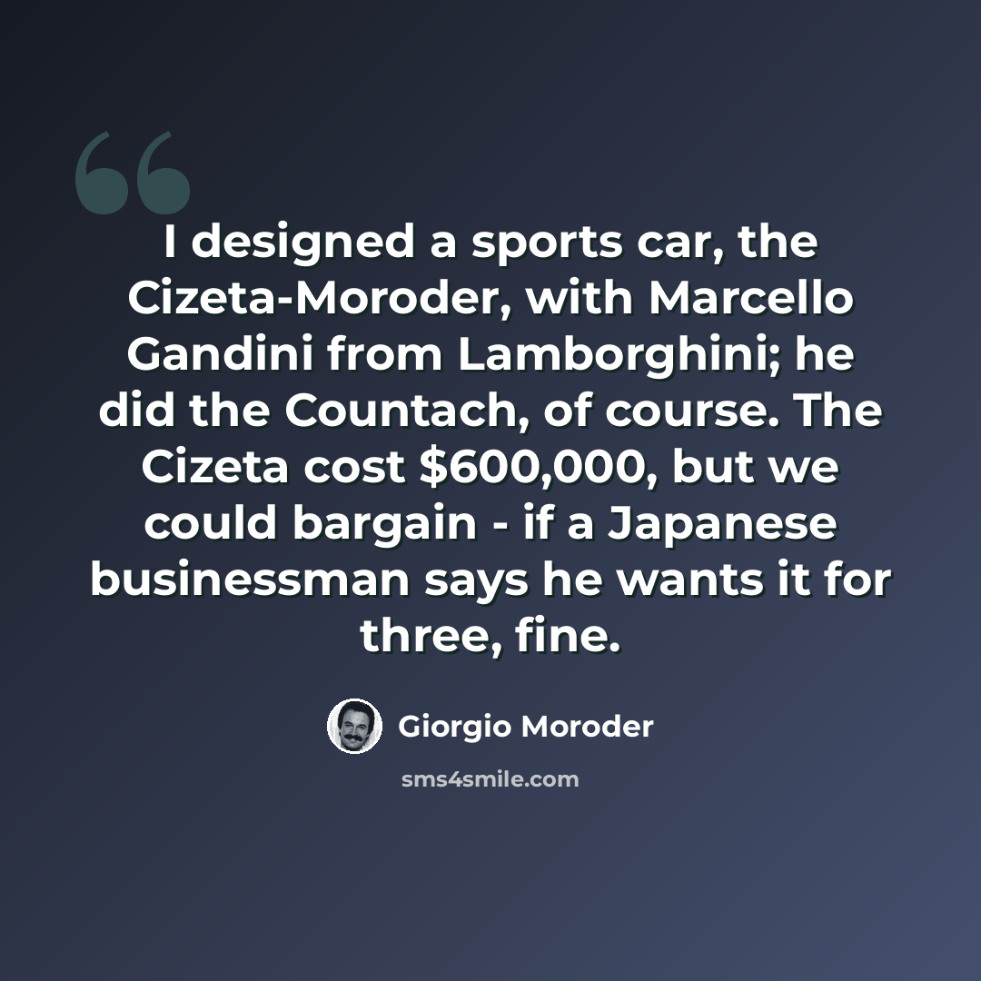“I designed a sports car, the Cizeta-Moroder, with Marcello Gandini from Lamborghini; he did the Countach, of course. The Cizeta cost $600,000, but we could bargain - if a Japanese businessman says he wants it for three, fine.” quote by Giorgio Moroder