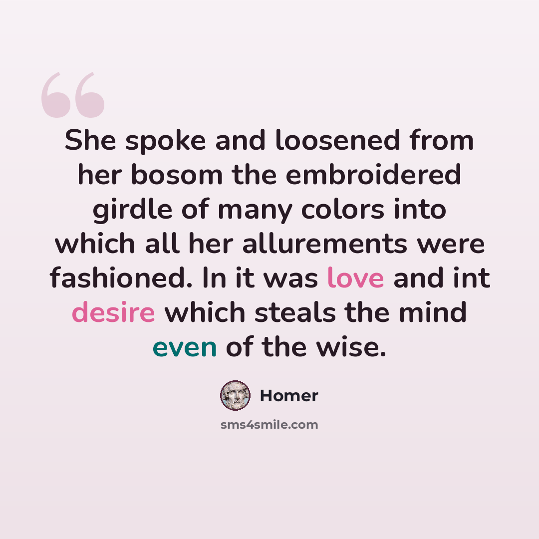 “She spoke and loosened from her bosom the embroidered girdle of many colors into which all her allurements were fashioned. In it was love and int desire which steals the mind even of the wise.” quote by Homer