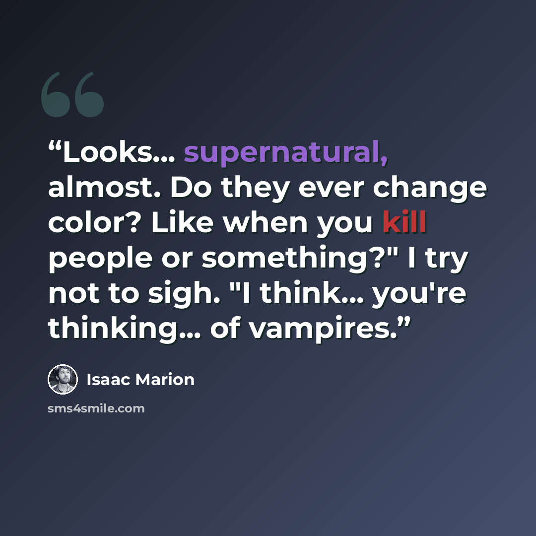 “Looks... supernatural, almost. Do they ever change color? Like when you kill people or something?" I try not to sigh. "I think... you're thinking... of vampires.” quote by Isaac Marion