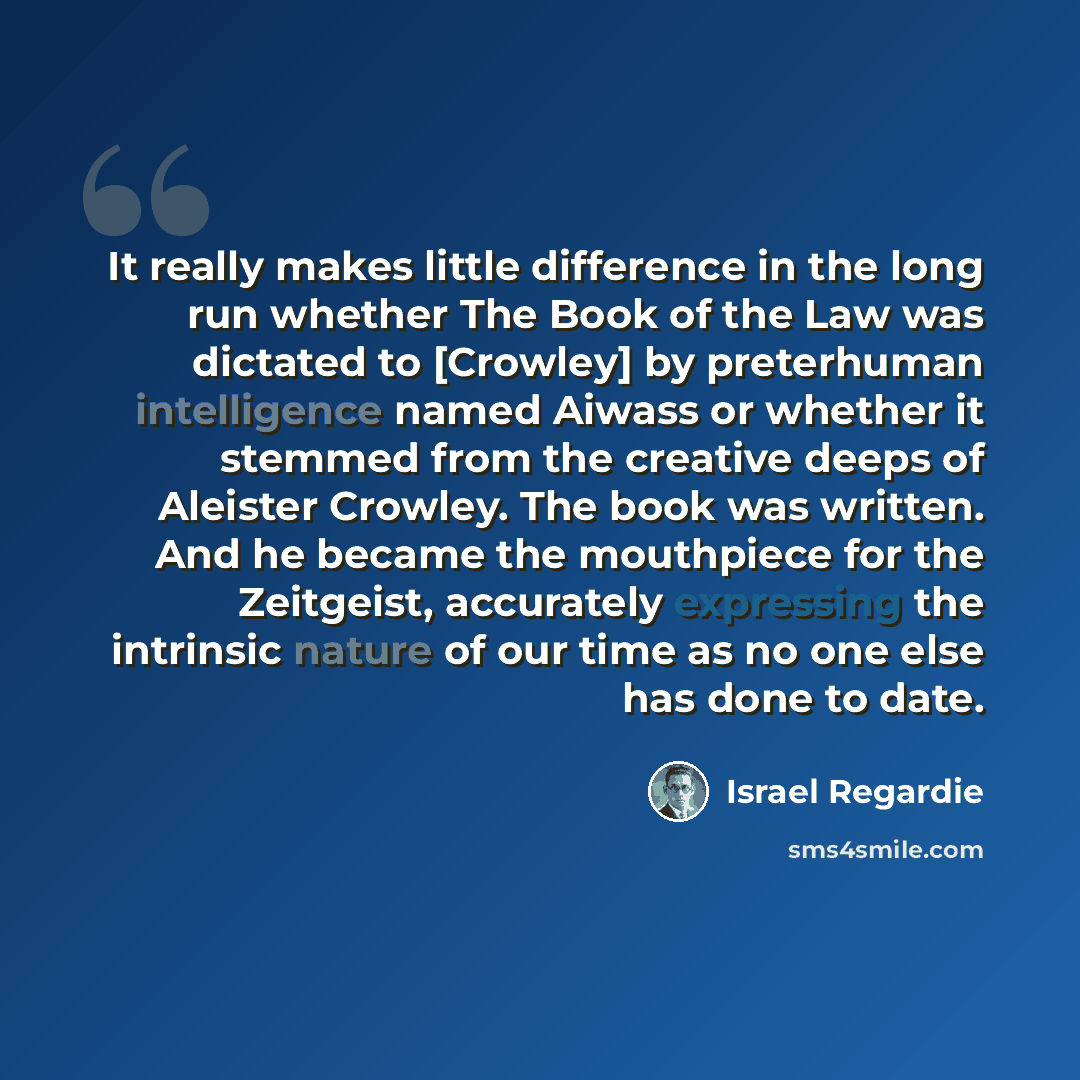 “It really makes little difference in the long run whether The Book of the Law was dictated to [Crowley] by preterhuman intelligence named Aiwass or whether it stemmed from the creative deeps of Aleister Crowley. The book was written. And he became the mouthpiece for the Zeitgeist, accurately…” quote by Israel Regardie