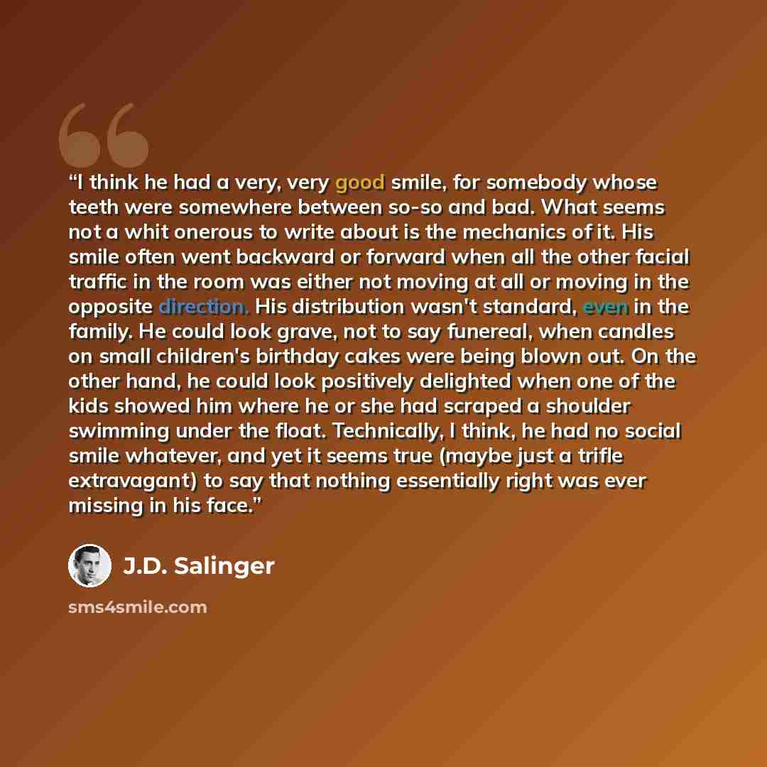 “I think he had a very, very good smile, for somebody whose teeth were somewhere between so-so and bad. What seems not a whit onerous to write about is the mechanics of it. His smile often went backward or forward when all the other facial traffic in the room was either not moving at all or moving…” quote by J.D. Salinger