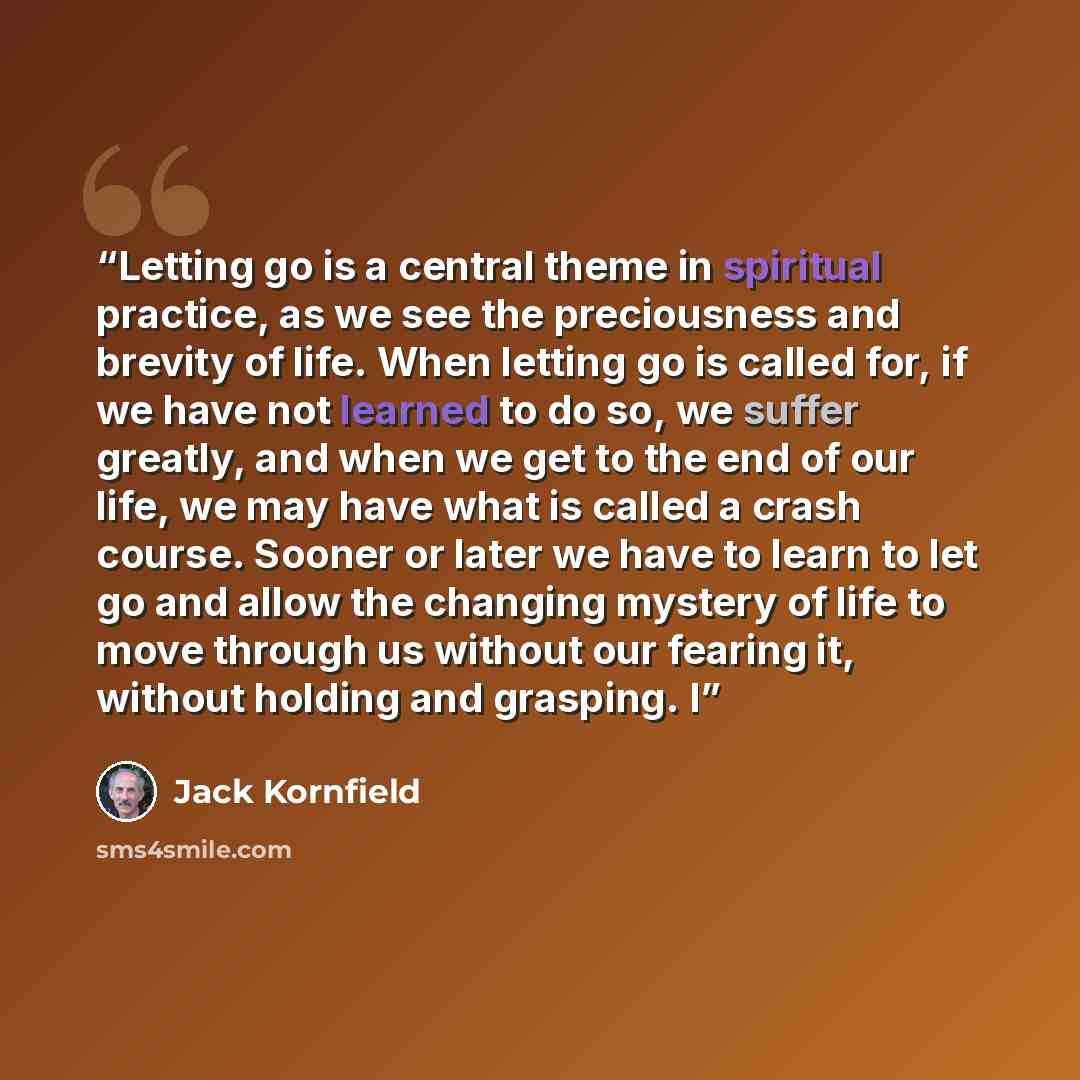 “Letting go is a central theme in spiritual practice, as we see the preciousness and brevity of life. When letting go is called for, if we have not learned to do so, we suffer greatly, and when we get to the end of our life, we may have what is called a crash course. Sooner or later we have to…” quote by Jack Kornfield