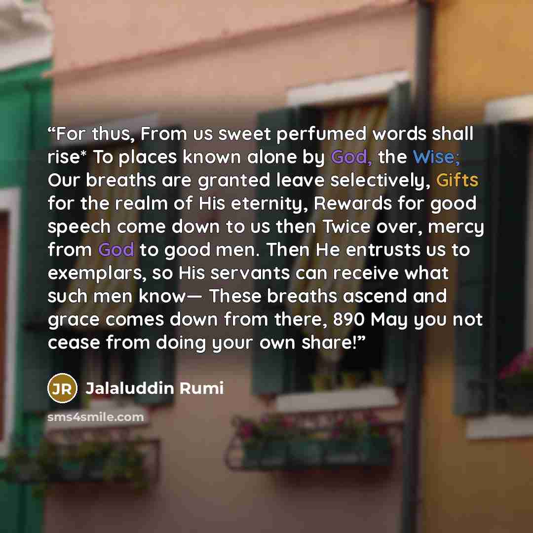 “For thus, From us sweet perfumed words shall rise* To places known alone by God, the Wise; Our breaths are granted leave selectively, Gifts for the realm of His eternity, Rewards for good speech come down to us then Twice over, mercy from God to good men. Then He entrusts us to exemplars, so His…” quote by Jalaluddin Rumi