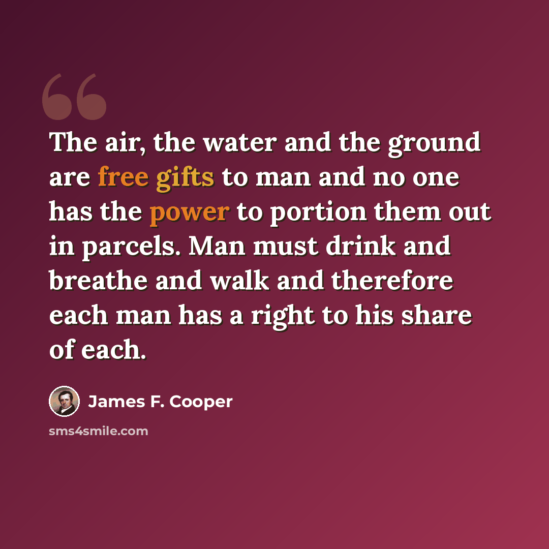 “The air, the water and the ground are free gifts to man and no one has the power to portion them out in parcels. Man must drink and breathe and walk and therefore each man has a right to his share of each.” quote by James F. Cooper