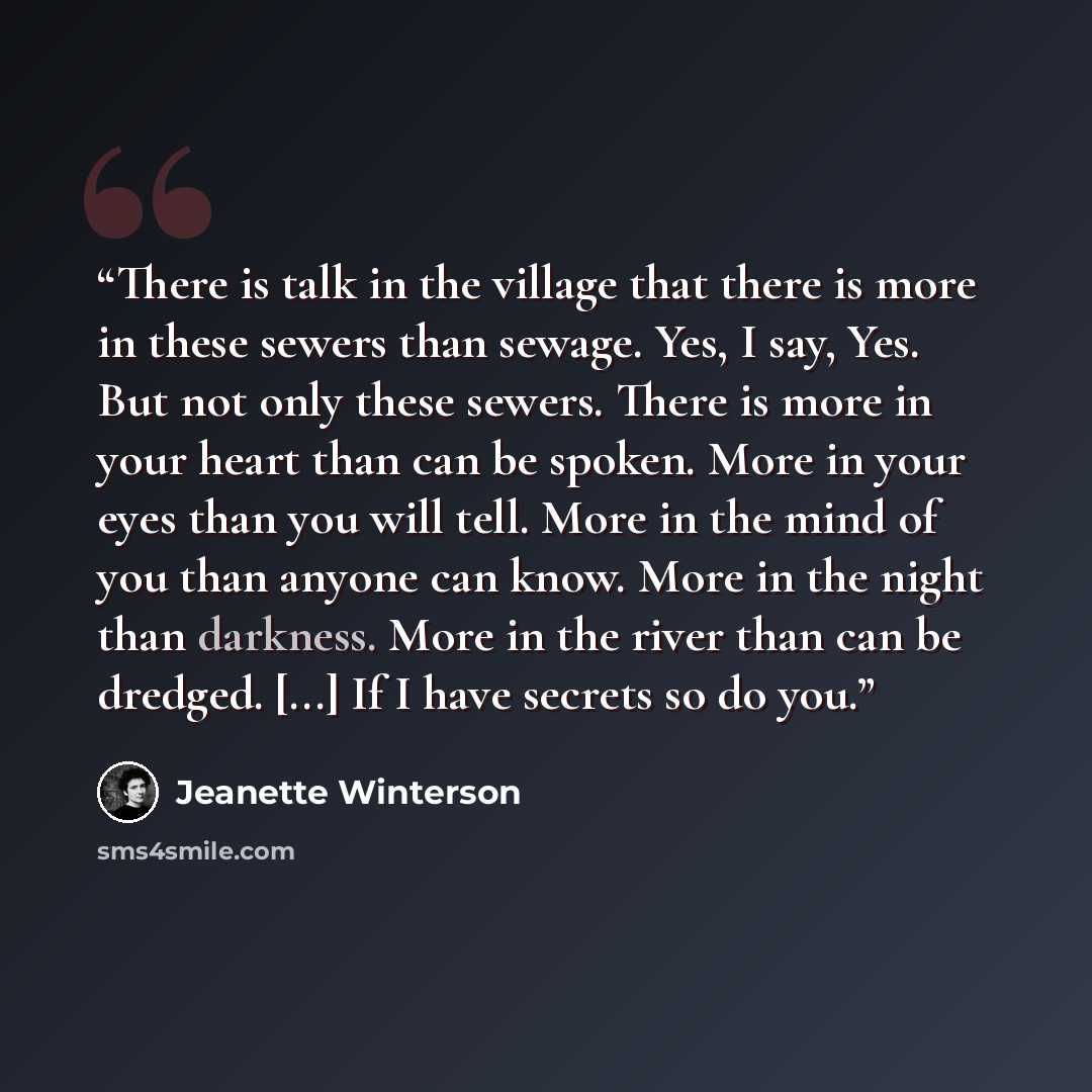 “There is talk in the village that there is more in these sewers than sewage. Yes, I say, Yes. But not only these sewers. There is more in your heart than can be spoken. More in your eyes than you will tell. More in the mind of you than anyone can know. More in the night than darkness. More in the…” quote by Jeanette Winterson