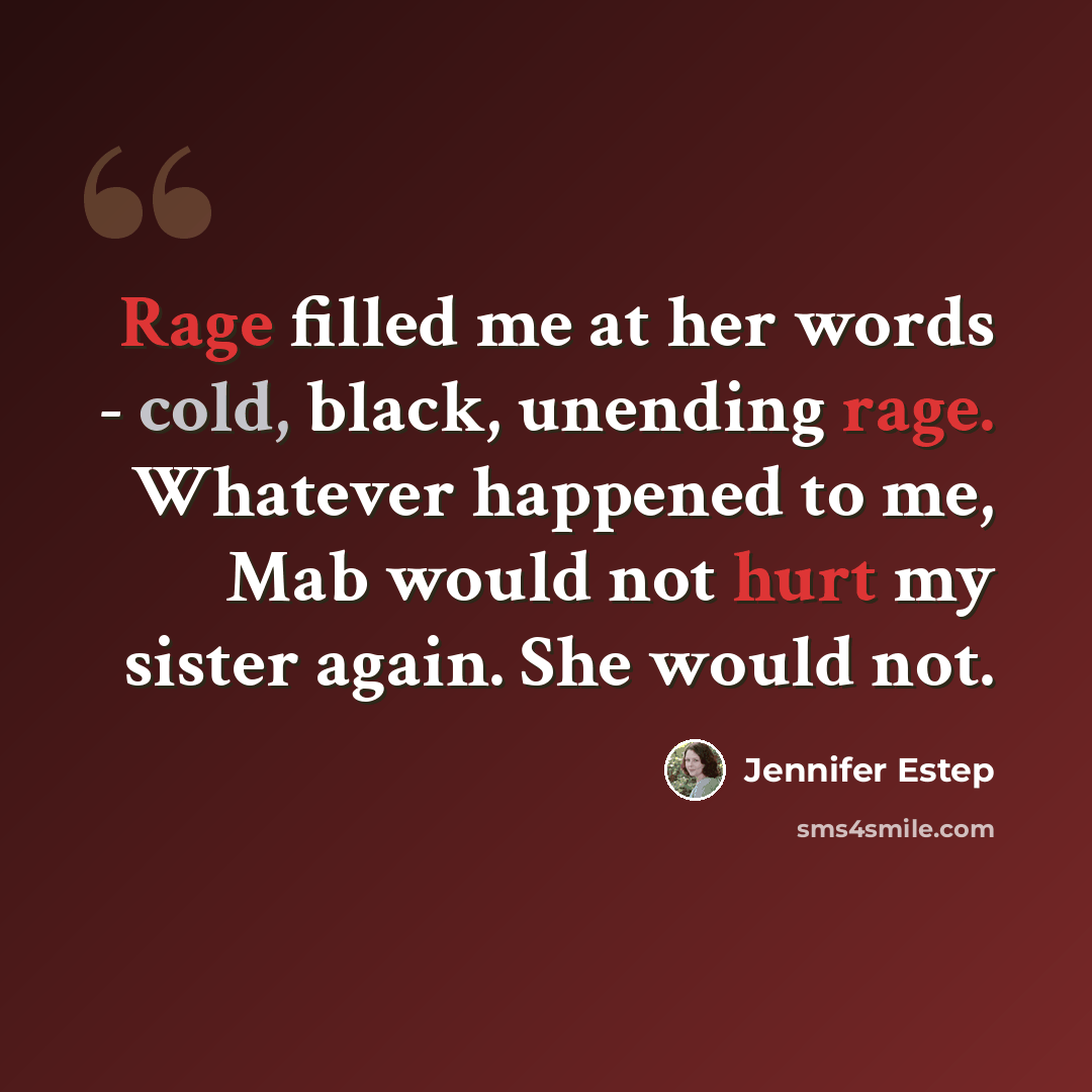 “Rage filled me at her words - cold, black, unending rage. Whatever happened to me, Mab would not hurt my sister again. She would not.” quote by Jennifer Estep