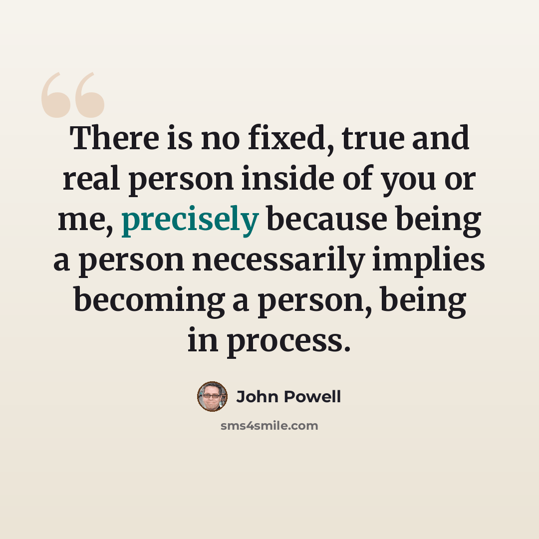 “There is no fixed, true and real person inside of you or me, precisely because being a person necessarily implies becoming a person, being in process.” quote by John Powell