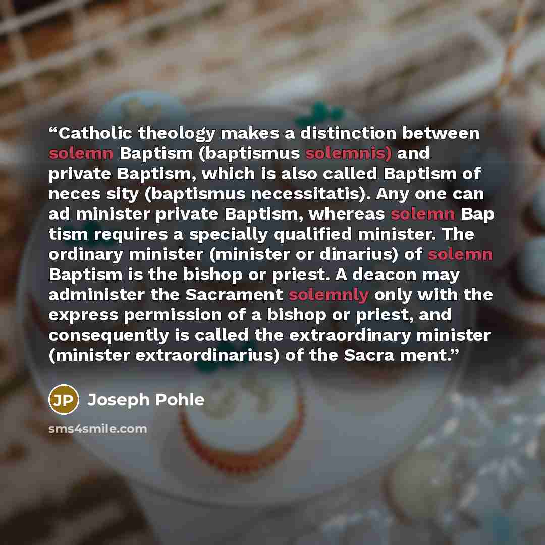 “Catholic theology makes a distinction between solemn Baptism (baptismus solemnis) and private Baptism, which is also called Baptism of neces sity (baptismus necessitatis). Any one can ad minister private Baptism, whereas solemn Bap tism requires a specially qualified minister. The ordinary…” quote by Joseph Pohle