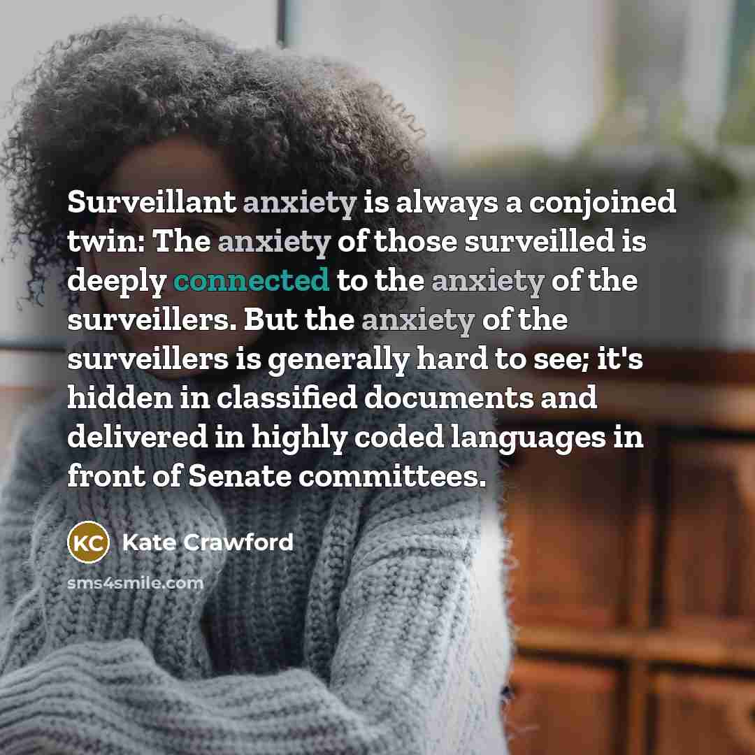 “Surveillant anxiety is always a conjoined twin: The anxiety of those surveilled is deeply connected to the anxiety of the surveillers. But the anxiety of the surveillers is generally hard to see; it's hidden in classified documents and delivered in highly coded languages in front of Senate…” quote by Kate Crawford