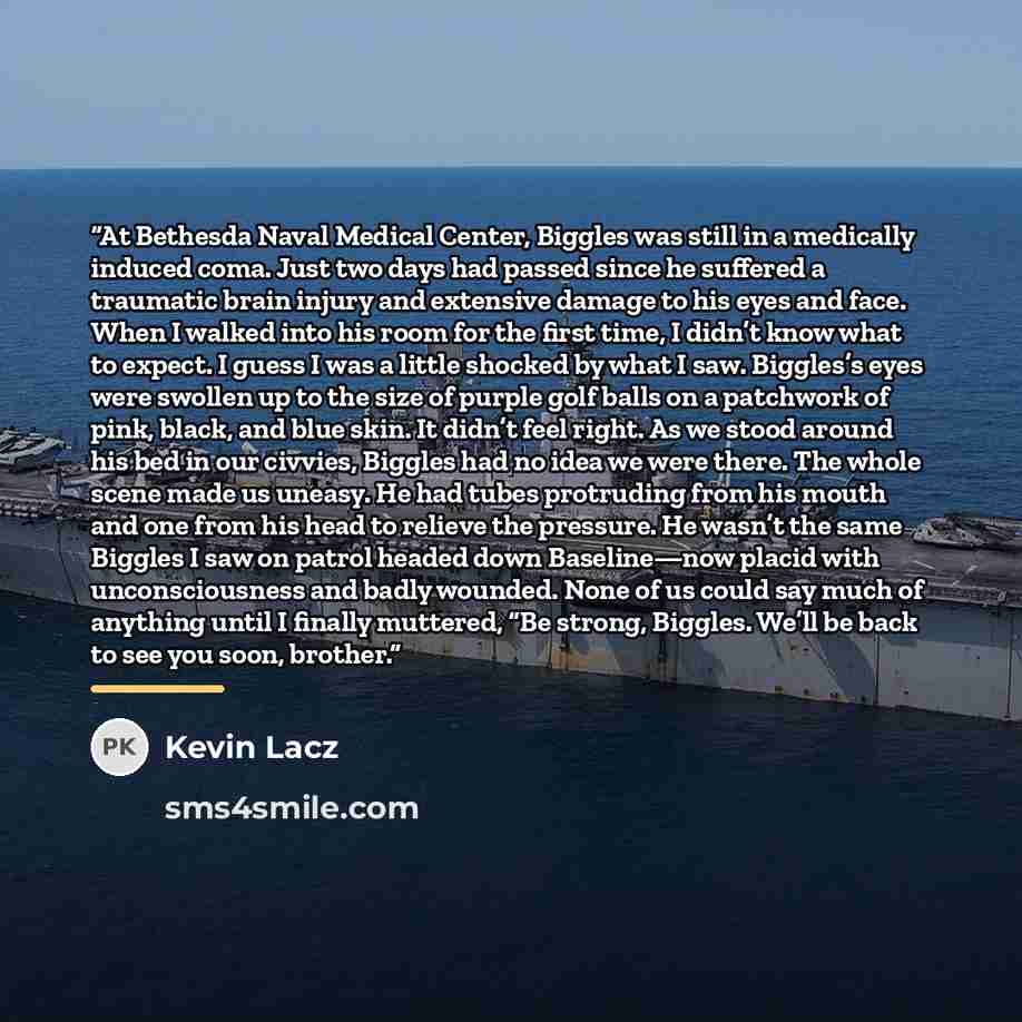 “At Bethesda Naval Medical Center, Biggles was still in a medically induced coma. Just two days had passed since he suffered a traumatic brain injury and extensive damage to his eyes and face. When I walked into his room for the first time, I didn’t know what to expect. I guess I was a little…” quote by Kevin Lacz