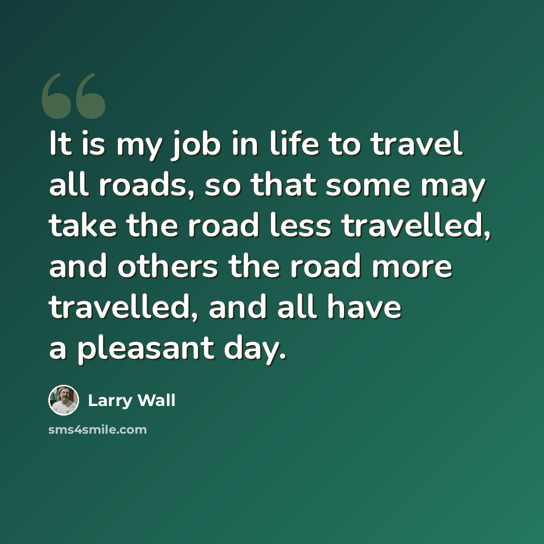 “It is my job in life to travel all roads, so that some may take the road less travelled, and others the road more travelled, and all have a pleasant day.” quote by Larry Wall