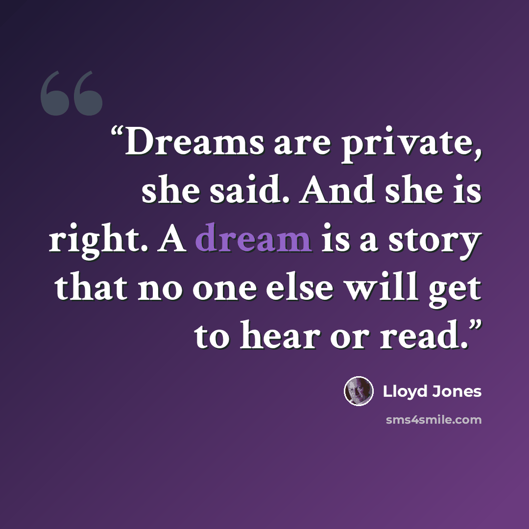 “Dreams are private, she said. And she is right. A dream is a story that no one else will get to hear or read.” quote by Lloyd Jones