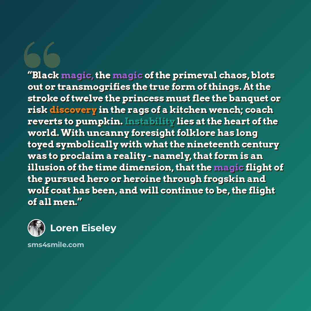 “Black magic, the magic of the primeval chaos, blots out or transmogrifies the true form of things. At the stroke of twelve the princess must flee the banquet or risk discovery in the rags of a kitchen wench; coach reverts to pumpkin. Instability lies at the heart of the world. With uncanny…” quote by Loren Eiseley