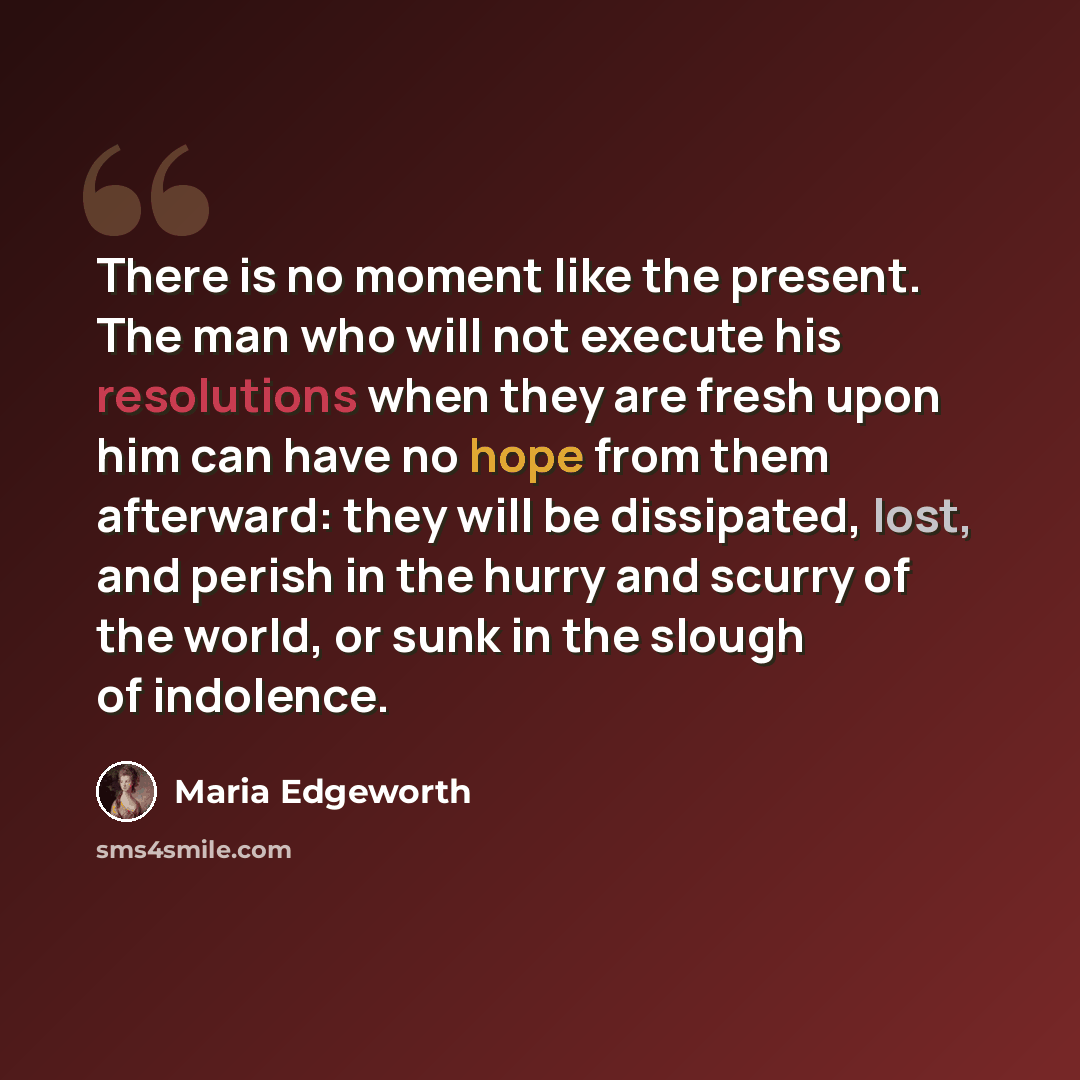 “There is no moment like the present. The man who will not execute his resolutions when they are fresh upon him can have no hope from them afterward: they will be dissipated, lost, and perish in the hurry and scurry of the world, or sunk in the slough of indolence.” quote by Maria Edgeworth