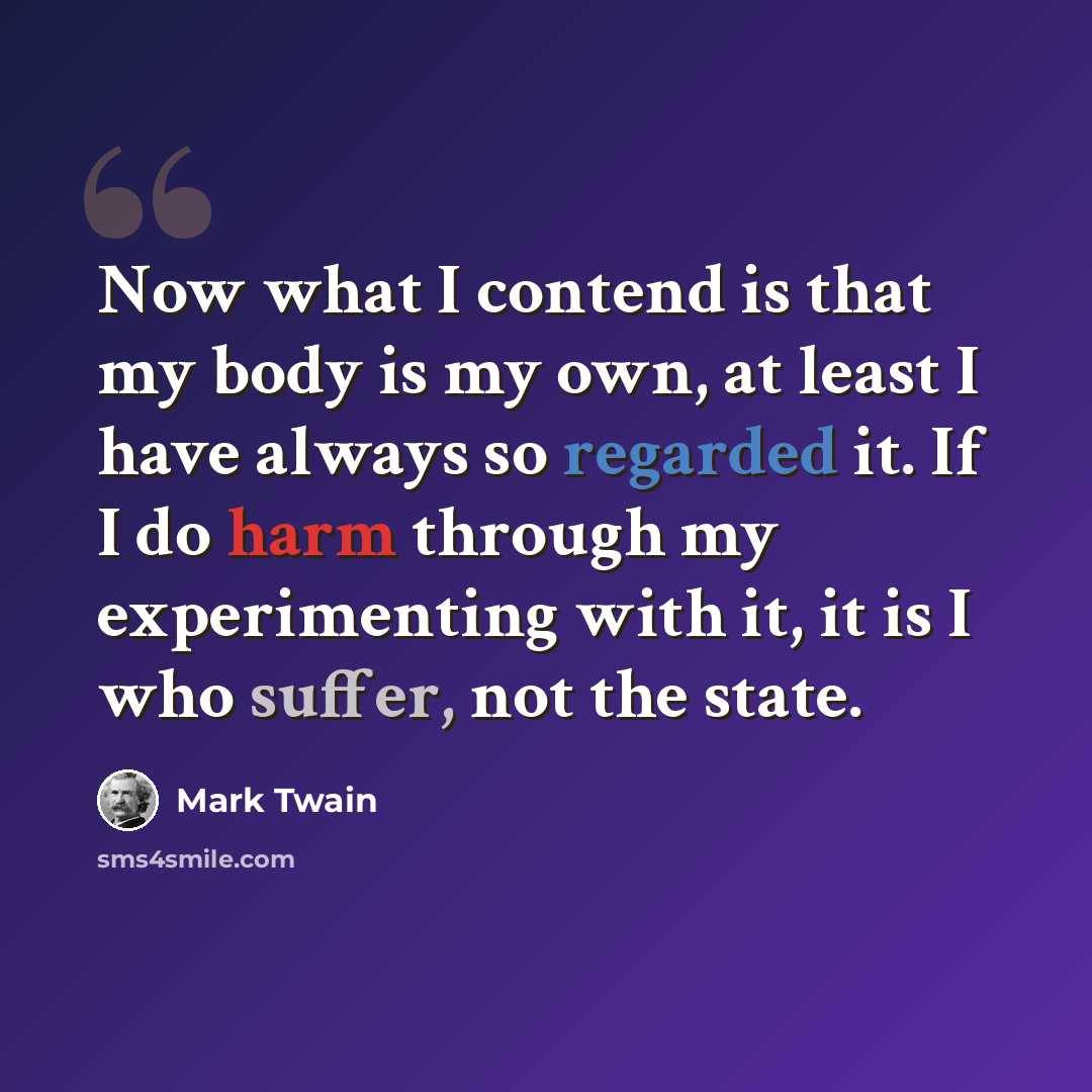 “Now what I contend is that my body is my own, at least I have always so regarded it. If I do harm through my experimenting with it, it is I who suffer, not the state.” quote by Mark Twain