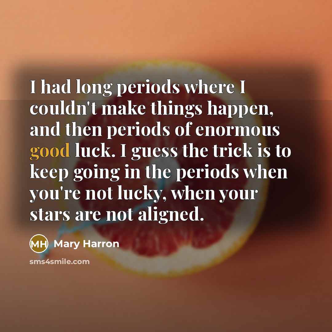 “I had long periods where I couldn't make things happen, and then periods of enormous good luck. I guess the trick is to keep going in the periods when you're not lucky, when your stars are not aligned.” quote by Mary Harron