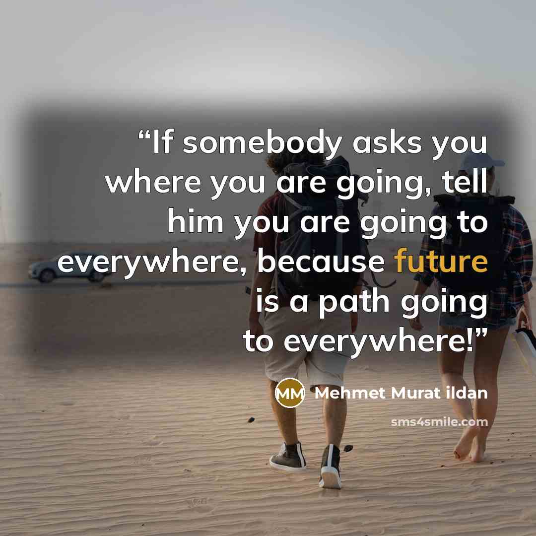 “If somebody asks you where you are going, tell him you are going to everywhere, because future is a path going to everywhere!” quote by Mehmet Murat ildan