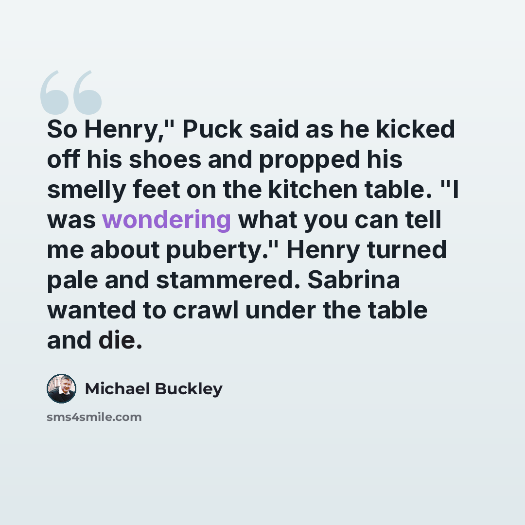 “So Henry," Puck said as he kicked off his shoes and propped his smelly feet on the kitchen table. "I was wondering what you can tell me about puberty." Henry turned pale and stammered. Sabrina wanted to crawl under the table and die.” quote by Michael Buckley