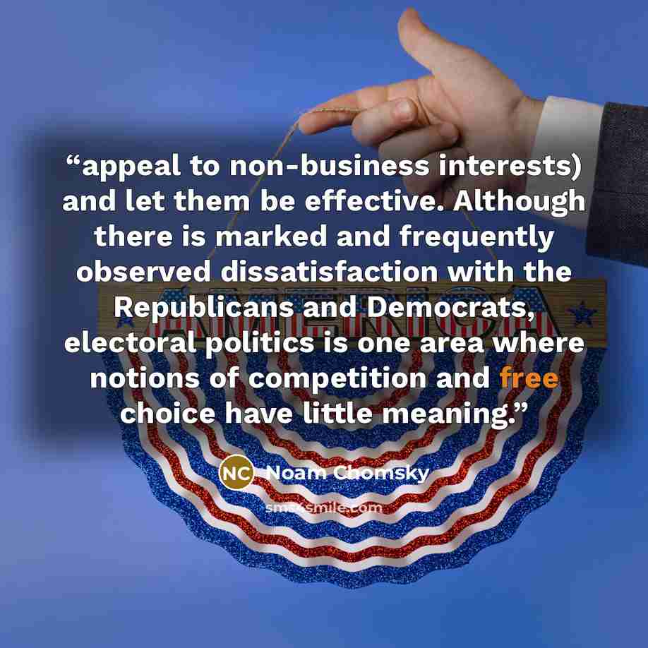 “appeal to non-business interests) and let them be effective. Although there is marked and frequently observed dissatisfaction with the Republicans and Democrats, electoral politics is one area where notions of competition and free choice have little meaning.” quote by Noam Chomsky