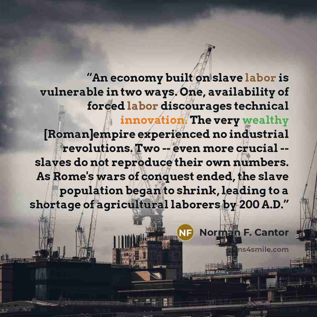 “An economy built on slave labor is vulnerable in two ways. One, availability of forced labor discourages technical innovation. The very wealthy [Roman]empire experienced no industrial revolutions. Two -- even more crucial -- slaves do not reproduce their own numbers. As Rome's wars of conquest…” quote by Norman F. Cantor