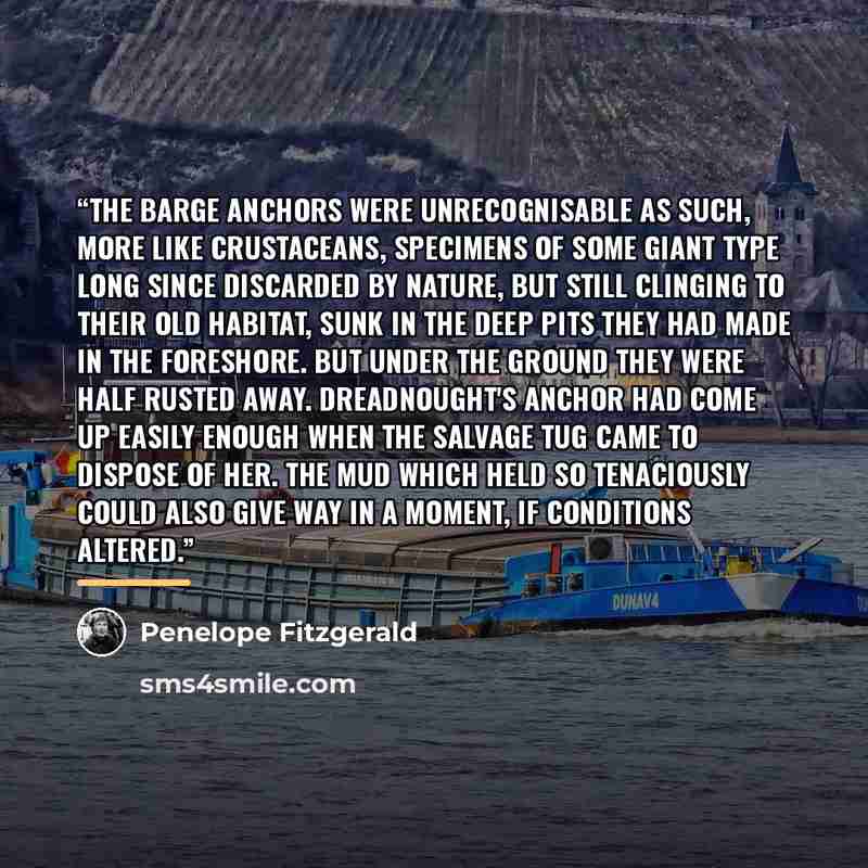“The barge anchors were unrecognisable as such, more like crustaceans, specimens of some giant type long since discarded by Nature, but still clinging to their old habitat, sunk in the deep pits they had made in the foreshore. But under the ground they were half rusted away. Dreadnought's anchor…” quote by Penelope Fitzgerald
