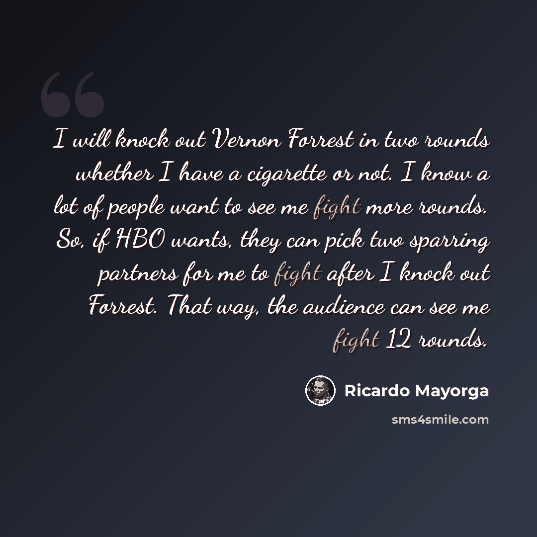 “I will knock out Vernon Forrest in two rounds whether I have a cigarette or not. I know a lot of people want to see me fight more rounds. So, if HBO wants, they can pick two sparring partners for me to fight after I knock out Forrest. That way, the audience can see me fight 12 rounds.” quote by Ricardo Mayorga