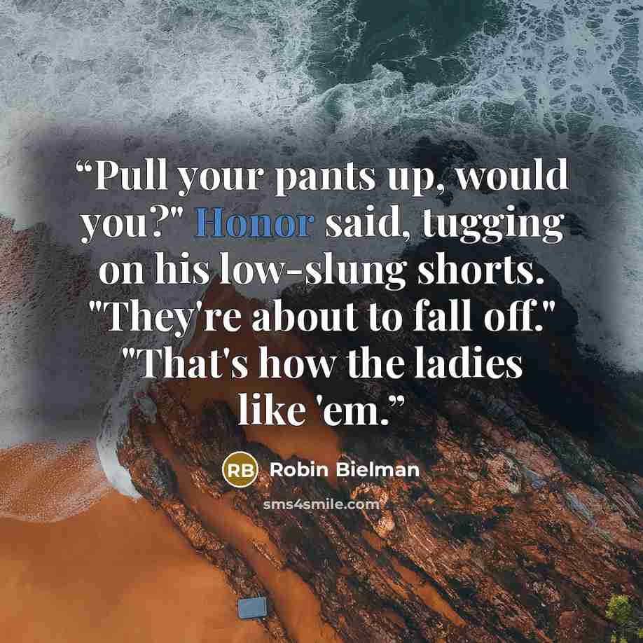 “Pull your pants up, would you?" Honor said, tugging on his low-slung shorts. "They're about to fall off." "That's how the ladies like 'em.” quote by Robin Bielman