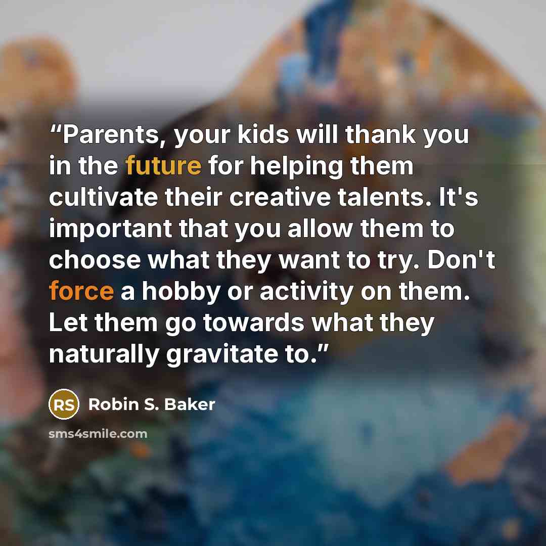 “Parents, your kids will thank you in the future for helping them cultivate their creative talents. It's important that you allow them to choose what they want to try. Don't force a hobby or activity on them. Let them go towards what they naturally gravitate to.” quote by Robin S. Baker