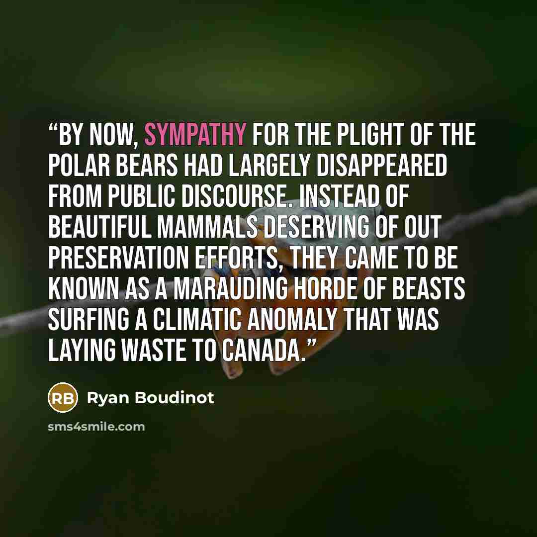 “By now, sympathy for the plight of the polar bears had largely disappeared from public discourse. Instead of beautiful mammals deserving of out preservation efforts, they came to be known as a marauding horde of beasts surfing a climatic anomaly that was laying waste to Canada.” quote by Ryan Boudinot