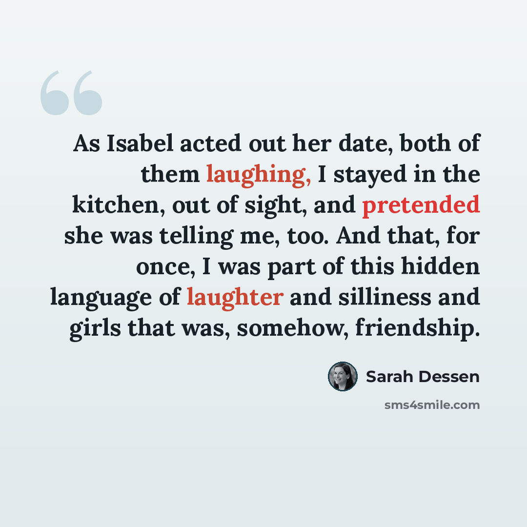 “As Isabel acted out her date, both of them laughing, I stayed in the kitchen, out of sight, and pretended she was telling me, too. And that, for once, I was part of this hidden language of laughter and silliness and girls that was, somehow, friendship.” quote by Sarah Dessen