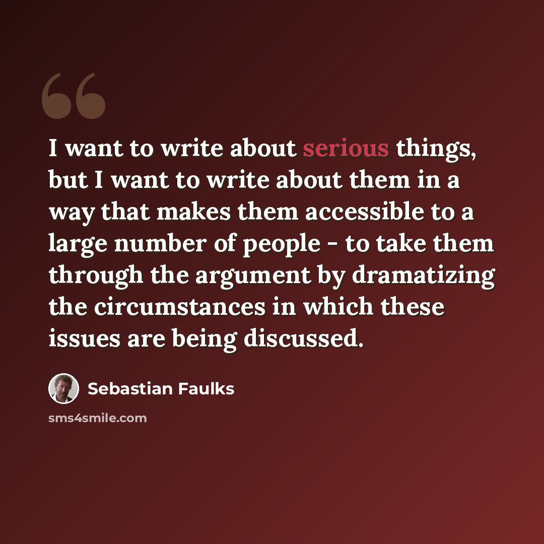 “I want to write about serious things, but I want to write about them in a way that makes them accessible to a large number of people - to take them through the argument by dramatizing the circumstances in which these issues are being discussed.” quote by Sebastian Faulks