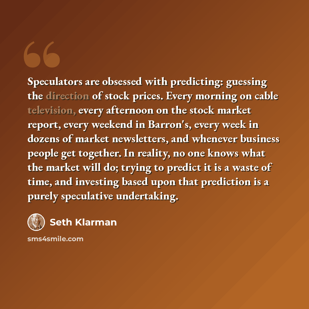 “Speculators are obsessed with predicting: guessing the direction of stock prices. Every morning on cable television, every afternoon on the stock market report, every weekend in Barron's, every week in dozens of market newsletters, and whenever business people get together. In reality, no one…” quote by Seth Klarman
