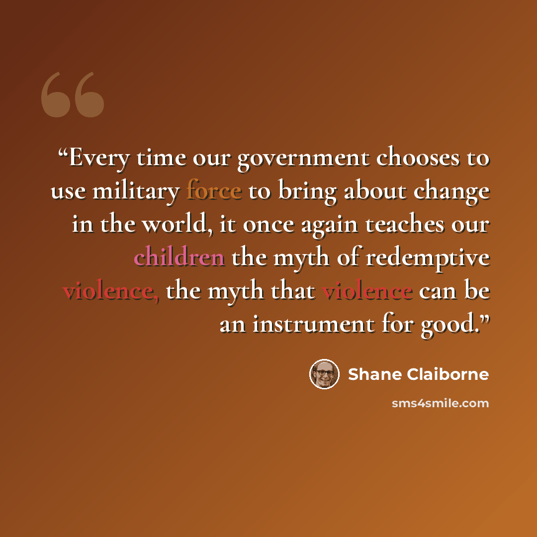 “Every time our government chooses to use military force to bring about change in the world, it once again teaches our children the myth of redemptive violence, the myth that violence can be an instrument for good.” quote by Shane Claiborne