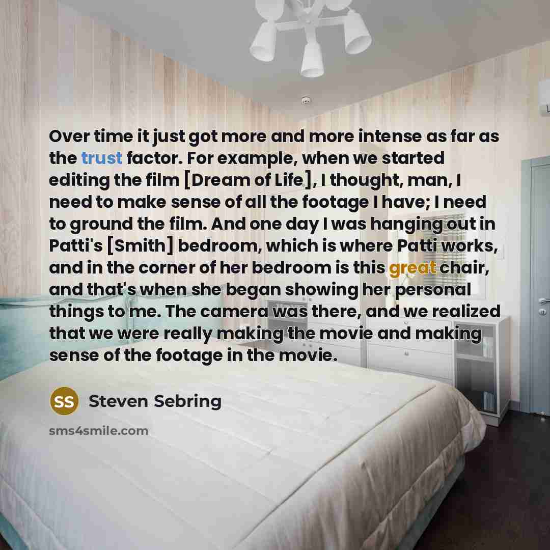 “Over time it just got more and more intense as far as the trust factor. For example, when we started editing the film [Dream of Life], I thought, man, I need to make sense of all the footage I have; I need to ground the film. And one day I was hanging out in Patti's [Smith] bedroom, which is where…” quote by Steven Sebring