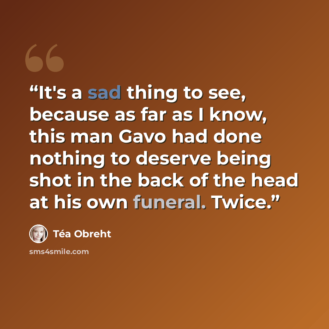 “It's a sad thing to see, because as far as I know, this man Gavo had done nothing to deserve being shot in the back of the head at his own funeral. Twice.” quote by Téa Obreht