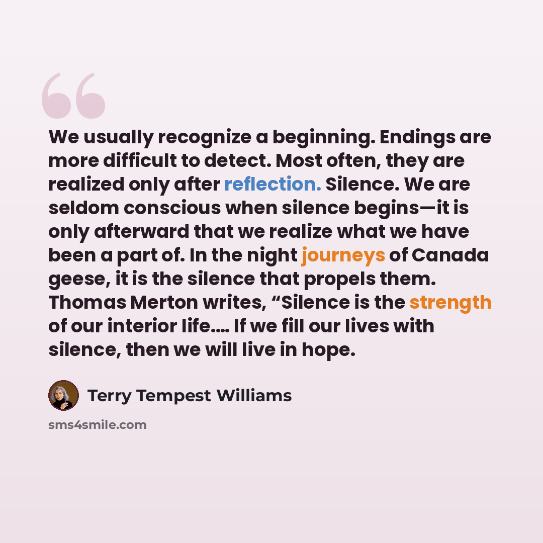 “We usually recognize a beginning. Endings are more difficult to detect. Most often, they are realized only after reflection. Silence. We are seldom conscious when silence begins—it is only afterward that we realize what we have been a part of. In the night journeys of Canada geese, it is the…” quote by Terry Tempest Williams