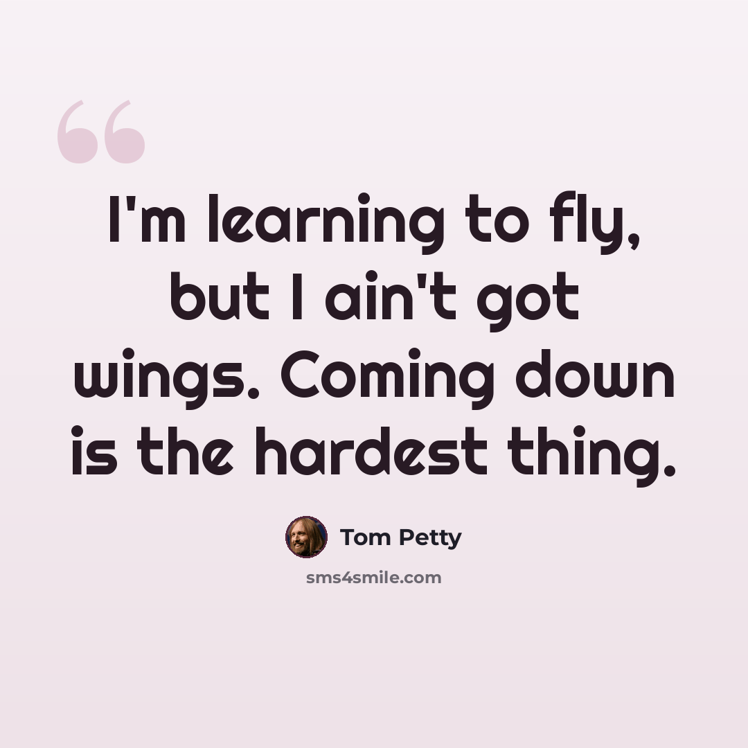 “I'm learning to fly, but I ain't got wings. Coming down is the hardest thing.” quote by Tom Petty