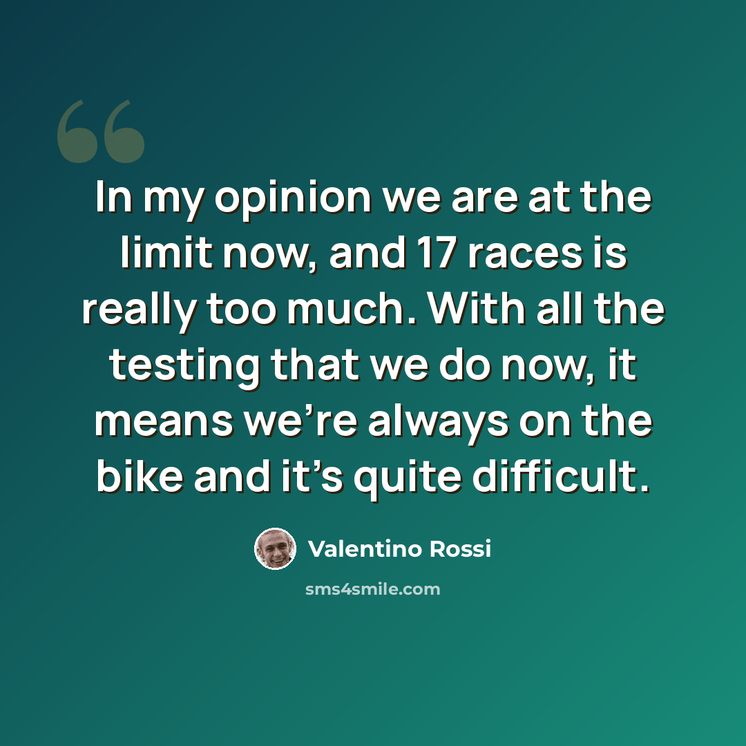 “In my opinion we are at the limit now, and 17 races is really too much. With all the testing that we do now, it means we're always on the bike and it's quite difficult.” quote by Valentino Rossi