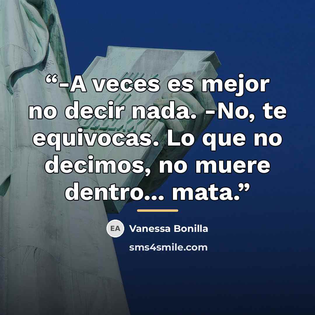 “-A veces es mejor no decir nada. -No, te equivocas. Lo que no decimos, no muere dentro... mata.” quote by Vanessa Bonilla